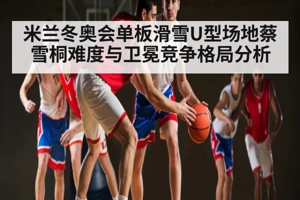 米兰冬奥会单板滑雪U型场地蔡雪桐难度与卫冕竞争格局分析
